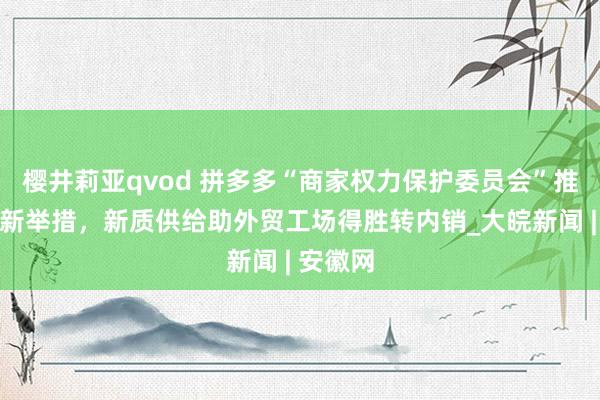 樱井莉亚qvod 拼多多“商家权力保护委员会”推出惠商新举措，新质供给助外贸工场得胜转内销_大皖新闻 | 安徽网