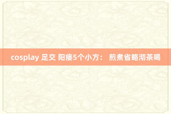 cosplay 足交 阳痿5个小方： 煎煮省略沏茶喝