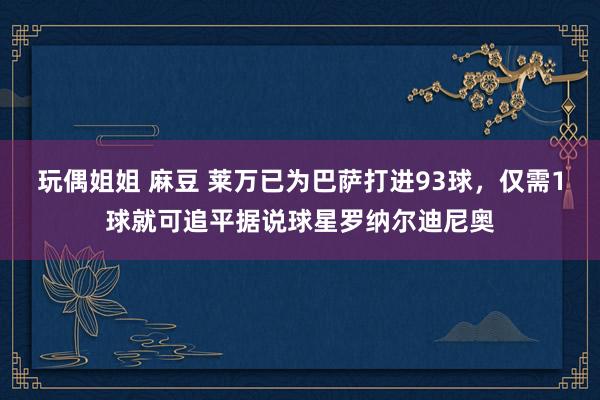 玩偶姐姐 麻豆 莱万已为巴萨打进93球，仅需1球就可追平据说球星罗纳尔迪尼奥