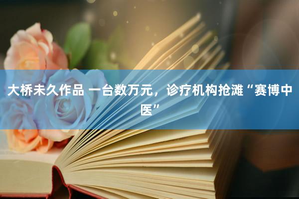 大桥未久作品 一台数万元，诊疗机构抢滩“赛博中医”