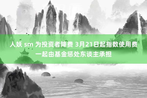 人妖 sm 为投资者降费 3月21日起指数使用费一起由基金惩处东谈主承担