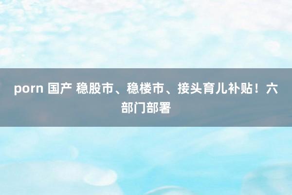 porn 国产 稳股市、稳楼市、接头育儿补贴！六部门部署