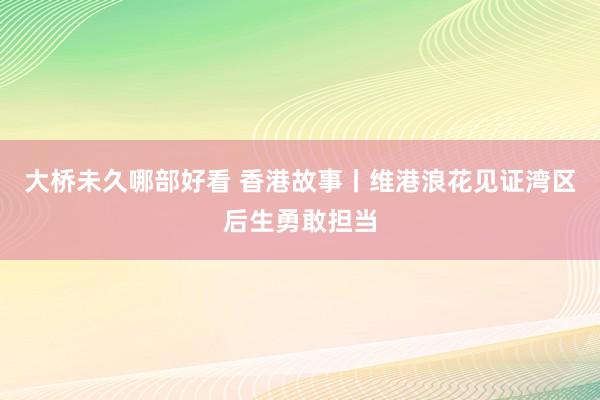 大桥未久哪部好看 香港故事丨维港浪花见证湾区后生勇敢担当