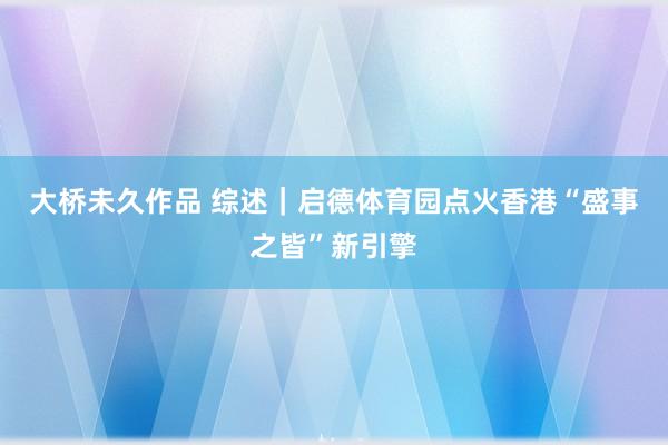 大桥未久作品 综述｜启德体育园点火香港“盛事之皆”新引擎
