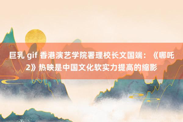 巨乳 gif 香港演艺学院署理校长文国端：《哪吒2》热映是中国文化软实力提高的缩影