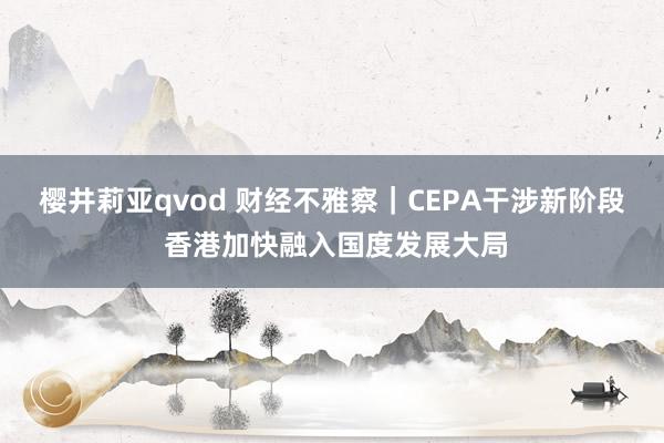 樱井莉亚qvod 财经不雅察｜CEPA干涉新阶段 香港加快融入国度发展大局
