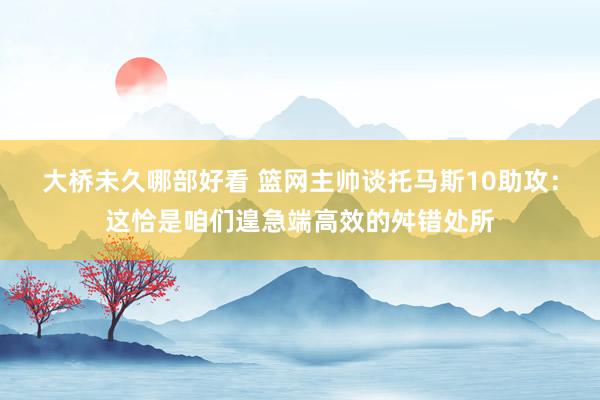 大桥未久哪部好看 篮网主帅谈托马斯10助攻：这恰是咱们遑急端高效的舛错处所