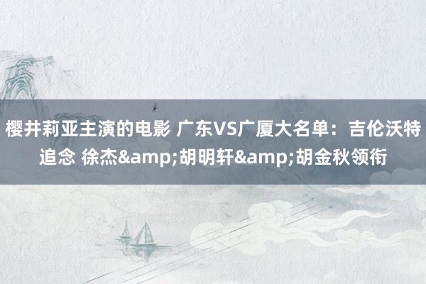 樱井莉亚主演的电影 广东VS广厦大名单：吉伦沃特追念 徐杰&胡明轩&胡金秋领衔