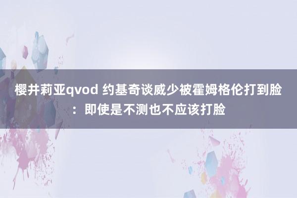 樱井莉亚qvod 约基奇谈威少被霍姆格伦打到脸：即使是不测也不应该打脸