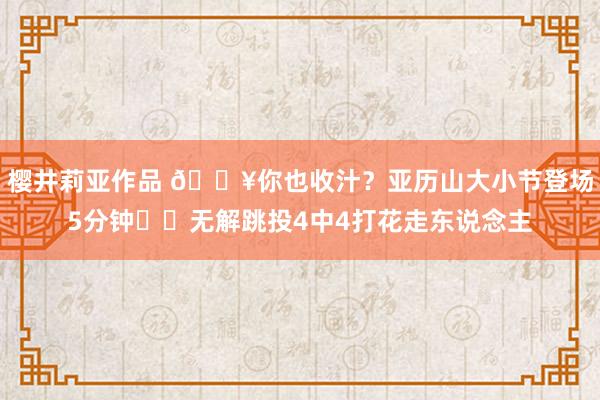 樱井莉亚作品 🔥你也收汁？亚历山大小节登场5分钟⚡️无解跳投4中4打花走东说念主