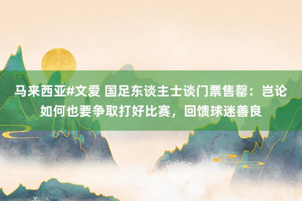 马来西亚#文爱 国足东谈主士谈门票售罄：岂论如何也要争取打好比赛，回馈球迷善良