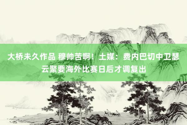 大桥未久作品 穆帅苦啊！土媒：费内巴切中卫瑟云聚要海外比赛日后才调复出