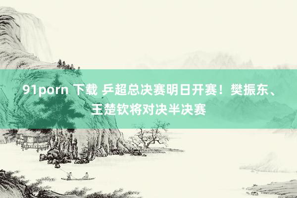 91porn 下载 乒超总决赛明日开赛！樊振东、王楚钦将对决半决赛