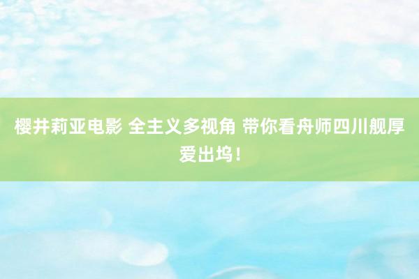 樱井莉亚电影 全主义多视角 带你看舟师四川舰厚爱出坞！