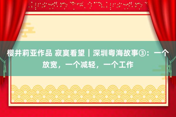 樱井莉亚作品 寂寞看望｜深圳粤海故事③：一个放宽，一个减轻，一个工作