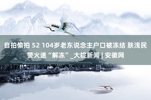 自拍偷拍 52 104岁老东说念主户口被冻结 肤浅民警火速“解冻”_大皖新闻 | 安徽网