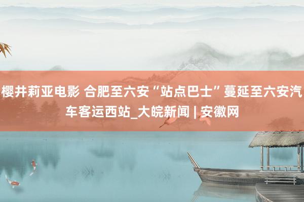 樱井莉亚电影 合肥至六安“站点巴士”蔓延至六安汽车客运西站_大皖新闻 | 安徽网