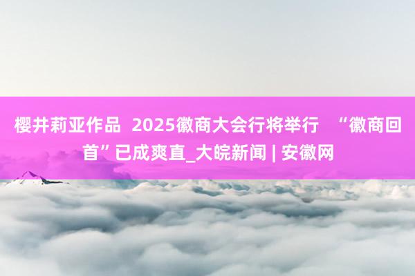 樱井莉亚作品  2025徽商大会行将举行   “徽商回首”已成爽直_大皖新闻 | 安徽网