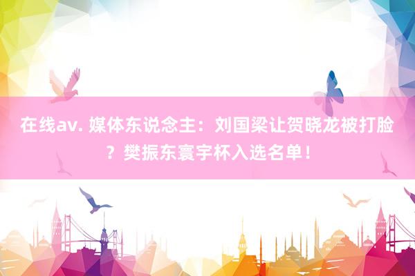 在线av. 媒体东说念主：刘国梁让贺晓龙被打脸？樊振东寰宇杯入选名单！