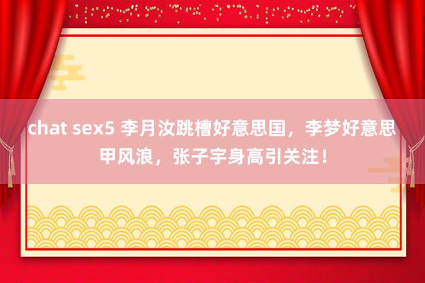 chat sex5 李月汝跳槽好意思国，李梦好意思甲风浪，张子宇身高引关注！