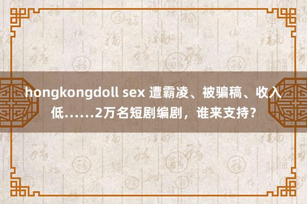 hongkongdoll sex 遭霸凌、被骗稿、收入低……2万名短剧编剧，谁来支持？
