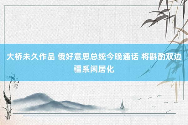 大桥未久作品 俄好意思总统今晚通话 将斟酌双边疆系闲居化