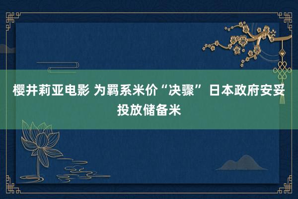 樱井莉亚电影 为羁系米价“决骤” 日本政府安妥投放储备米