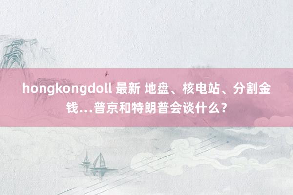 hongkongdoll 最新 地盘、核电站、分割金钱…普京和特朗普会谈什么？