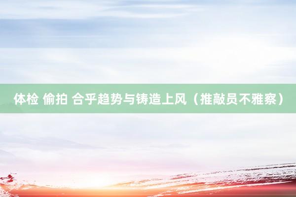 体检 偷拍 合乎趋势与铸造上风（推敲员不雅察）