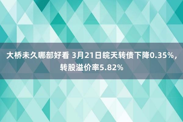 大桥未久哪部好看 3月21日皖天转债下降0.35%，转股溢价率5.82%