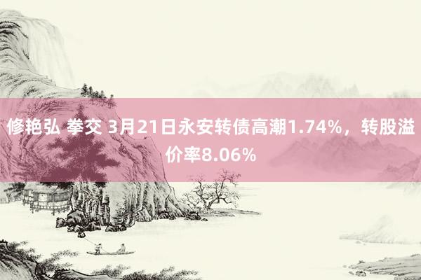 修艳弘 拳交 3月21日永安转债高潮1.74%，转股溢价率8.06%