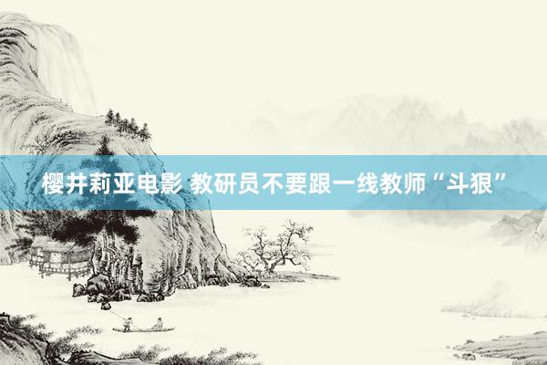 樱井莉亚电影 教研员不要跟一线教师“斗狠”