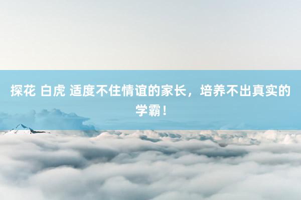探花 白虎 适度不住情谊的家长，培养不出真实的学霸！