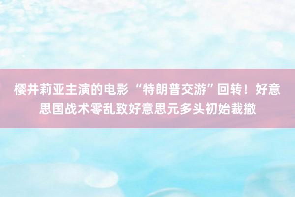 樱井莉亚主演的电影 “特朗普交游”回转！好意思国战术零乱致好意思元多头初始裁撤