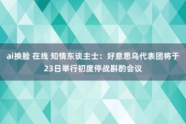 ai换脸 在线 知情东谈主士：好意思乌代表团将于23日举行初度停战斟酌会议