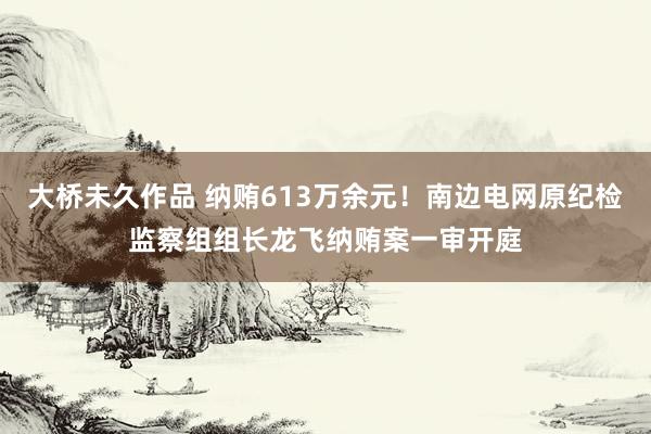 大桥未久作品 纳贿613万余元！南边电网原纪检监察组组长龙飞纳贿案一审开庭