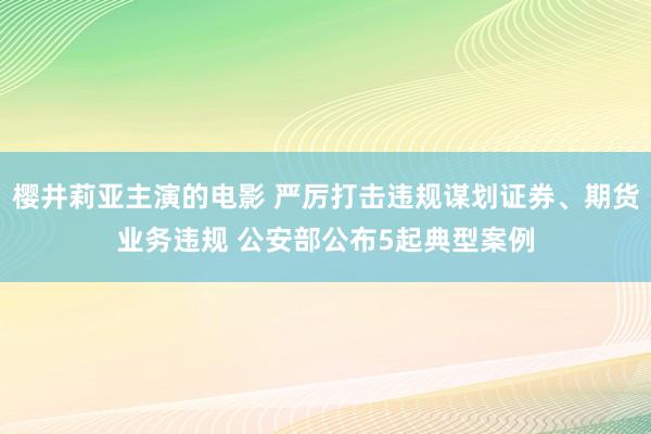 樱井莉亚主演的电影 严厉打击违规谋划证券、期货业务违规 公安部公布5起典型案例