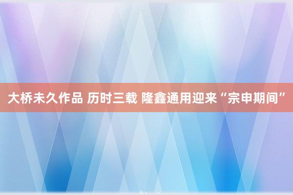 大桥未久作品 历时三载 隆鑫通用迎来“宗申期间”
