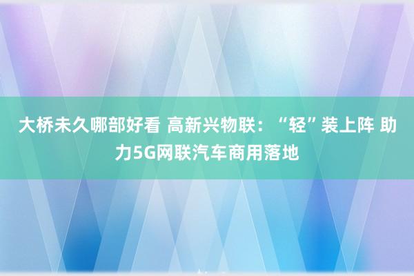 大桥未久哪部好看 高新兴物联：“轻”装上阵 助力5G网联汽车商用落地
