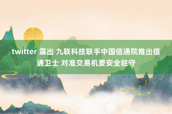 twitter 露出 九联科技联手中国信通院推出信通卫士 对准交易机要安全驻守