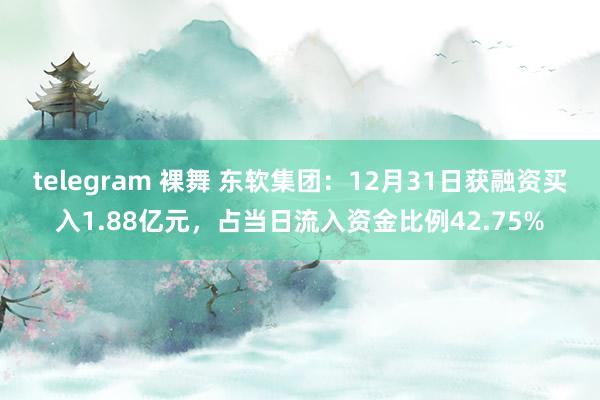 telegram 裸舞 东软集团：12月31日获融资买入1.88亿元，占当日流入资金比例42.75%