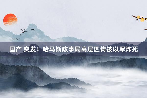国产 突发！哈马斯政事局高层匹俦被以军炸死