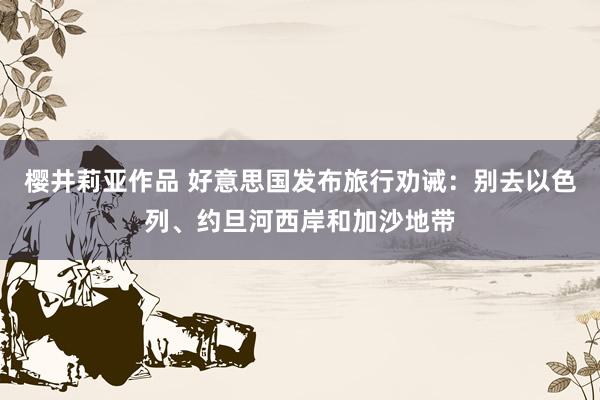樱井莉亚作品 好意思国发布旅行劝诫：别去以色列、约旦河西岸和加沙地带
