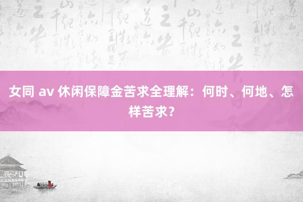 女同 av 休闲保障金苦求全理解：何时、何地、怎样苦求？