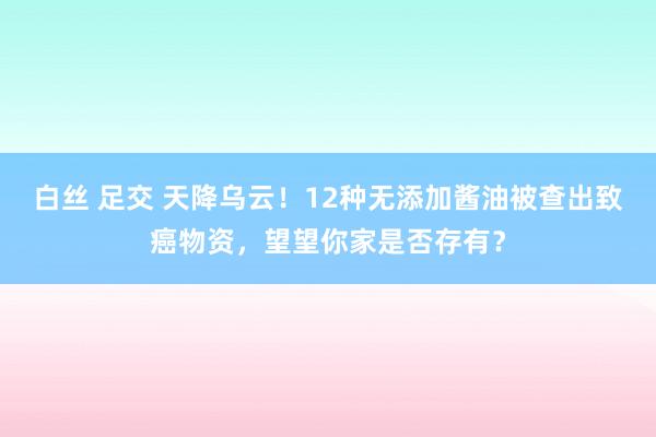 白丝 足交 天降乌云！12种无添加酱油被查出致癌物资，望望你家是否存有？