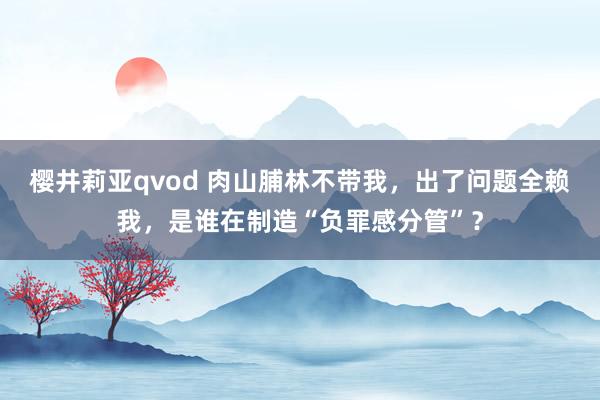 樱井莉亚qvod 肉山脯林不带我，出了问题全赖我，是谁在制造“负罪感分管”？
