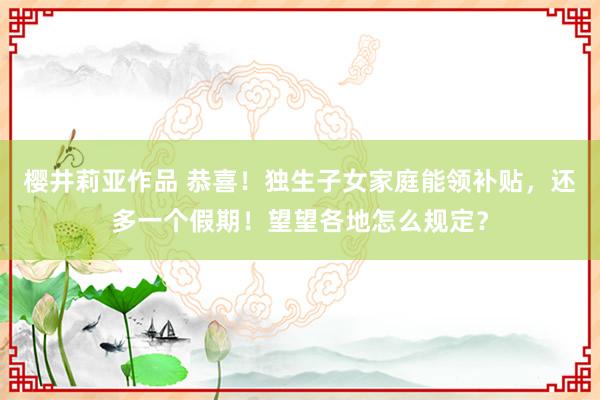 樱井莉亚作品 恭喜！独生子女家庭能领补贴，还多一个假期！望望各地怎么规定？