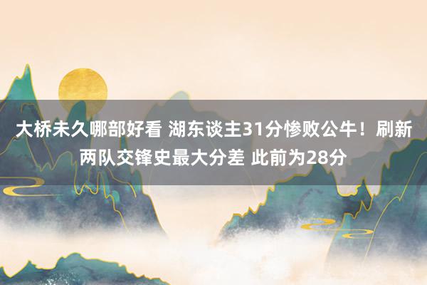 大桥未久哪部好看 湖东谈主31分惨败公牛！刷新两队交锋史最大分差 此前为28分