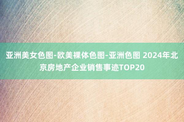 亚洲美女色图-欧美裸体色图-亚洲色图 2024年北京房地产企业销售事迹TOP20