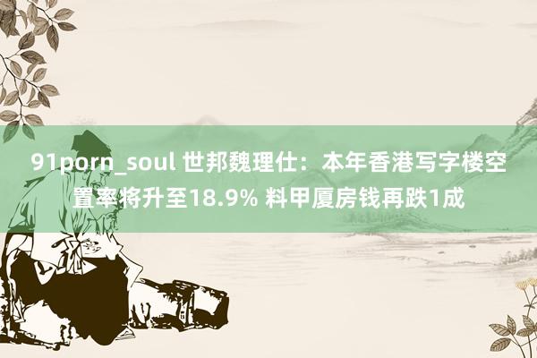 91porn_soul 世邦魏理仕：本年香港写字楼空置率将升至18.9% 料甲厦房钱再跌1成